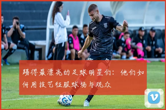 踢得最漂亮的足球明星们：他们如何用技艺征服球场与观众