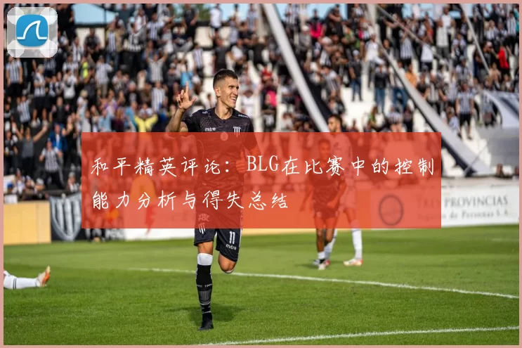 和平精英评论：BLG在比赛中的控制能力分析与得失总结