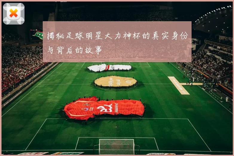 揭秘足球明星大力神杯的真实身份与背后的故事
