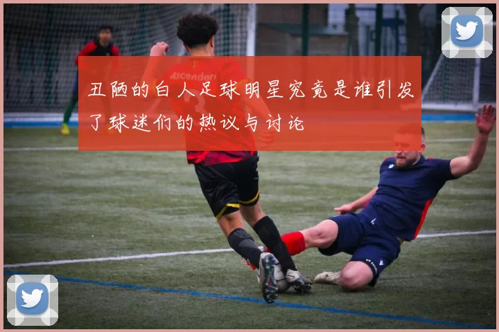 丑陋的白人足球明星究竟是谁引发了球迷们的热议与讨论