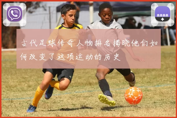 古代足球传奇人物排名揭晓他们如何改变了这项运动的历史