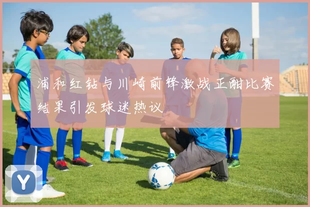 浦和红钻与川崎前锋激战正酣比赛结果引发球迷热议