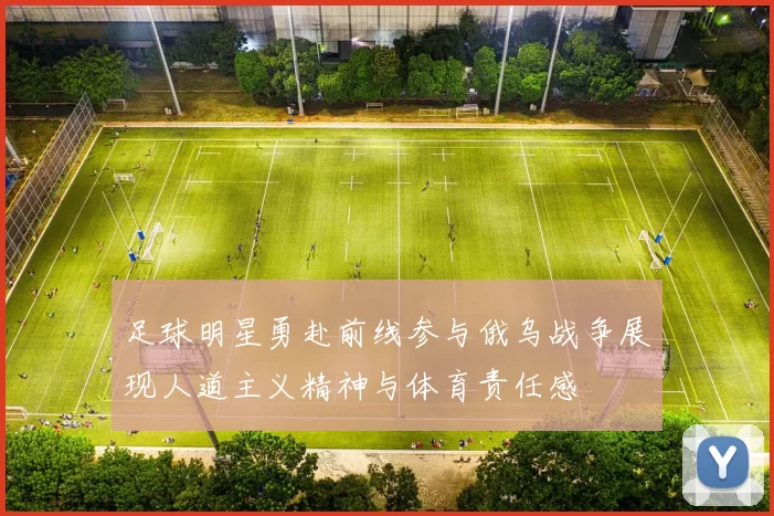 足球明星勇赴前线参与俄乌战争展现人道主义精神与体育责任感
