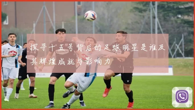 探寻十五号背后的足球明星是谁及其辉煌成就与影响力
