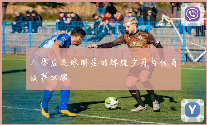 八零后足球明星的辉煌岁月与传奇故事回顾