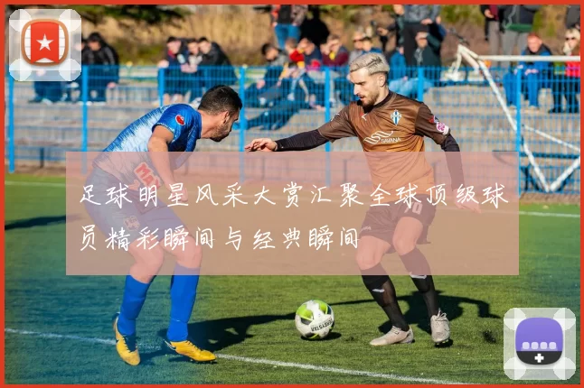 足球明星风采大赏汇聚全球顶级球员精彩瞬间与经典瞬间