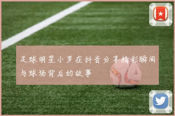 足球明星小罗在抖音分享精彩瞬间与球场背后的故事