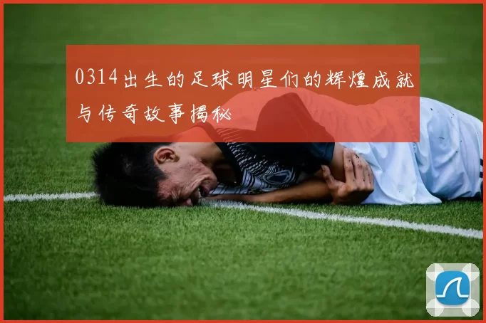0314出生的足球明星们的辉煌成就与传奇故事揭秘