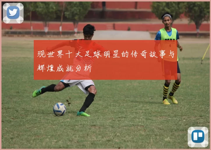 现世界十大足球明星的传奇故事与辉煌成就分析