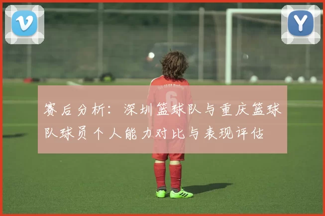 赛后分析：深圳篮球队与重庆篮球队球员个人能力对比与表现评估
