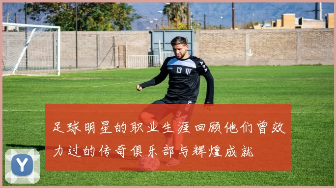 足球明星的职业生涯回顾他们曾效力过的传奇俱乐部与辉煌成就