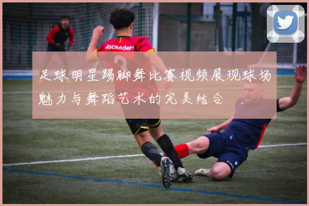 足球明星踢脚舞比赛视频展现球场魅力与舞蹈艺术的完美结合