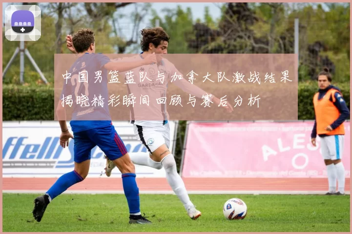 中国男篮蓝队与加拿大队激战结果揭晓精彩瞬间回顾与赛后分析