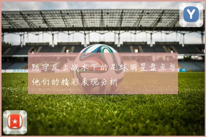 防守反击战术下的足球明星盘点与他们的精彩表现分析