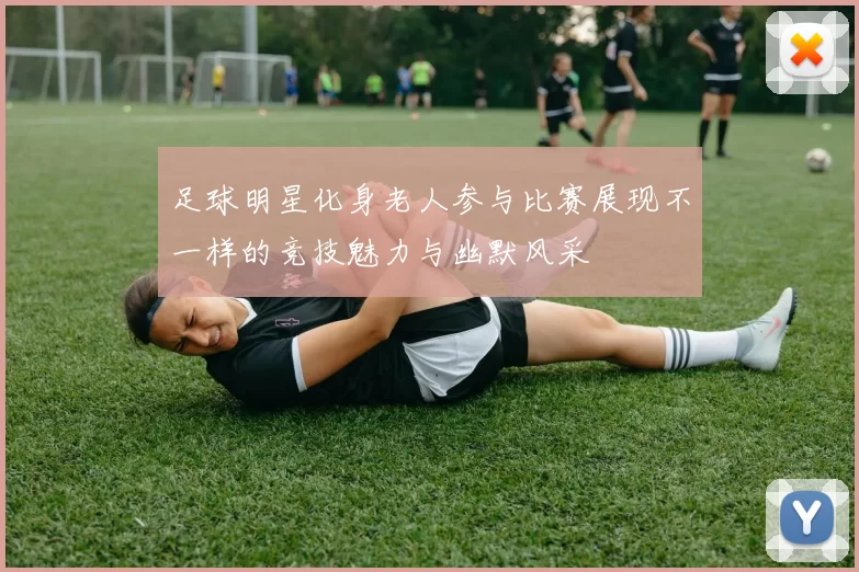 足球明星化身老人参与比赛展现不一样的竞技魅力与幽默风采