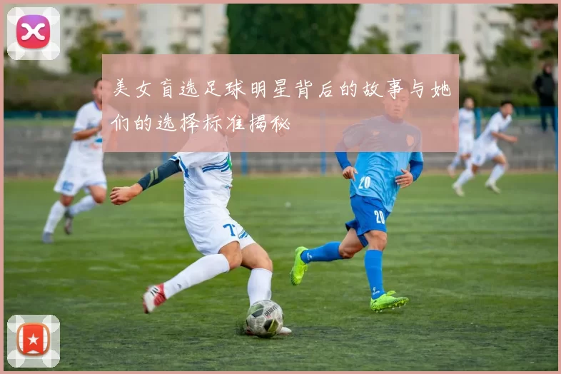 美女盲选足球明星背后的故事与她们的选择标准揭秘