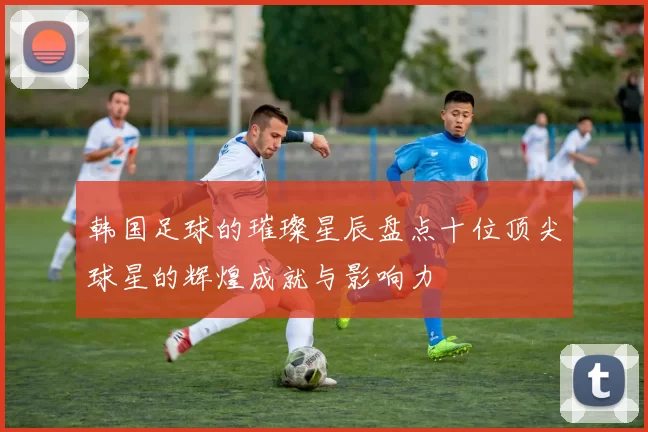 韩国足球的璀璨星辰盘点十位顶尖球星的辉煌成就与影响力