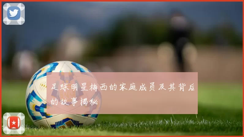 足球明星梅西的家庭成员及其背后的故事揭秘