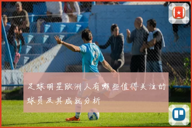足球明星欧洲人有哪些值得关注的球员及其成就分析