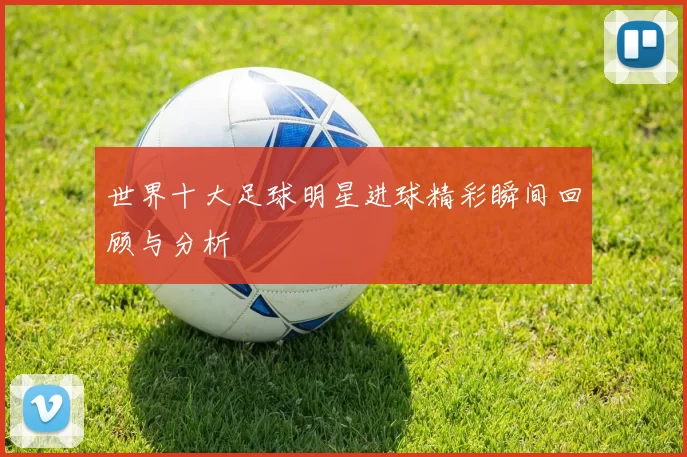 世界十大足球明星进球精彩瞬间回顾与分析