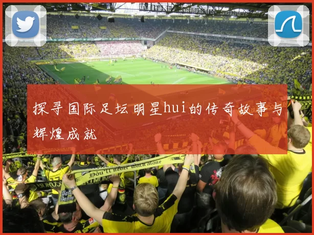 探寻国际足坛明星hui的传奇故事与辉煌成就