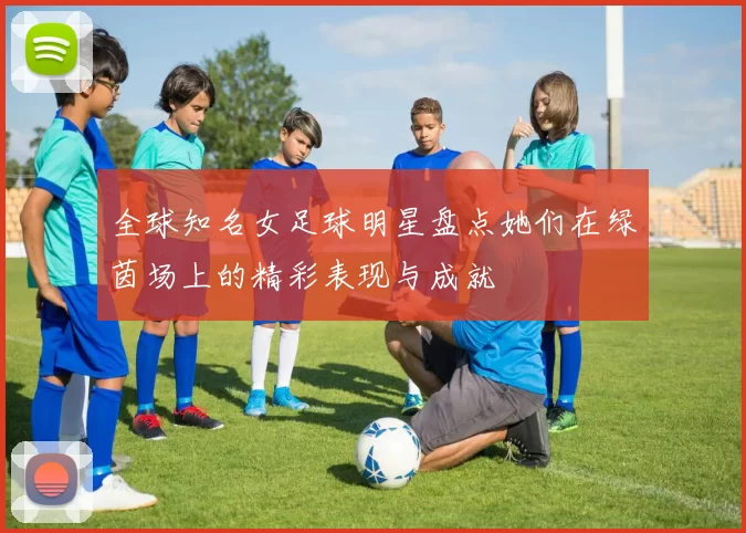 全球知名女足球明星盘点她们在绿茵场上的精彩表现与成就