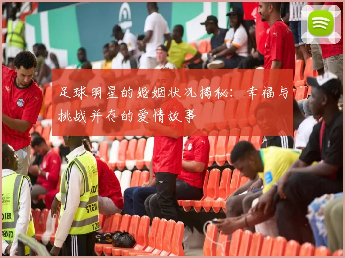 足球明星的婚姻状况揭秘：幸福与挑战并存的爱情故事