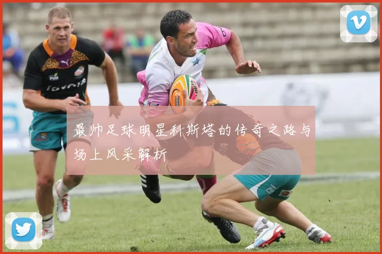 最帅足球明星科斯塔的传奇之路与场上风采解析