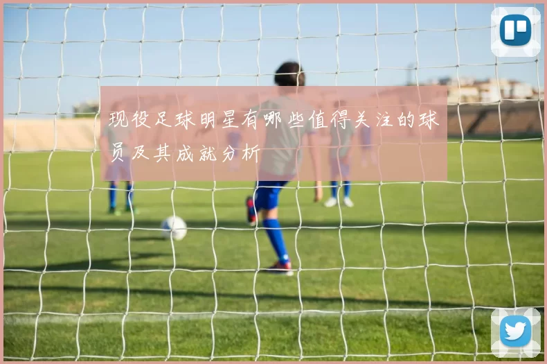 现役足球明星有哪些值得关注的球员及其成就分析