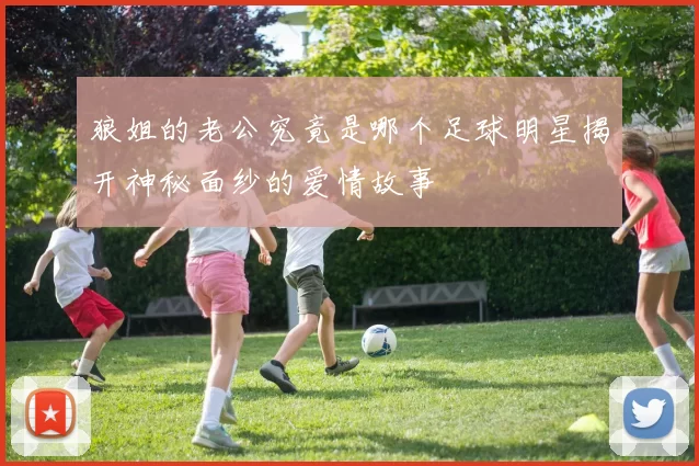 狼姐的老公究竟是哪个足球明星揭开神秘面纱的爱情故事