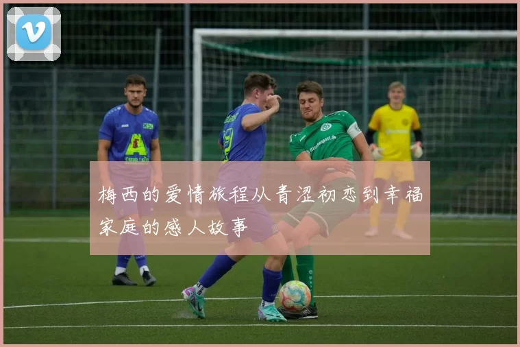 梅西的爱情旅程从青涩初恋到幸福家庭的感人故事
