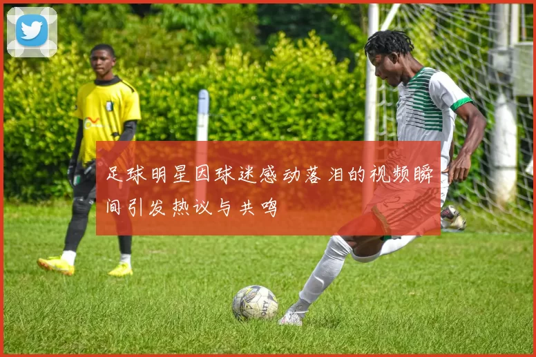 足球明星因球迷感动落泪的视频瞬间引发热议与共鸣