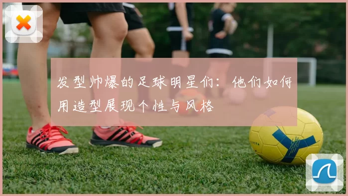 发型帅爆的足球明星们：他们如何用造型展现个性与风格