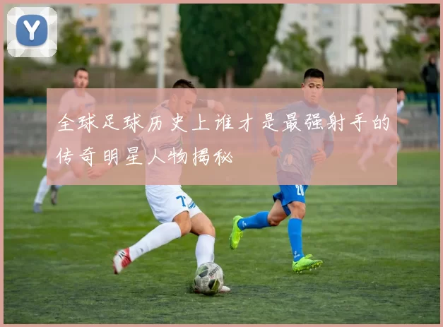 全球足球历史上谁才是最强射手的传奇明星人物揭秘