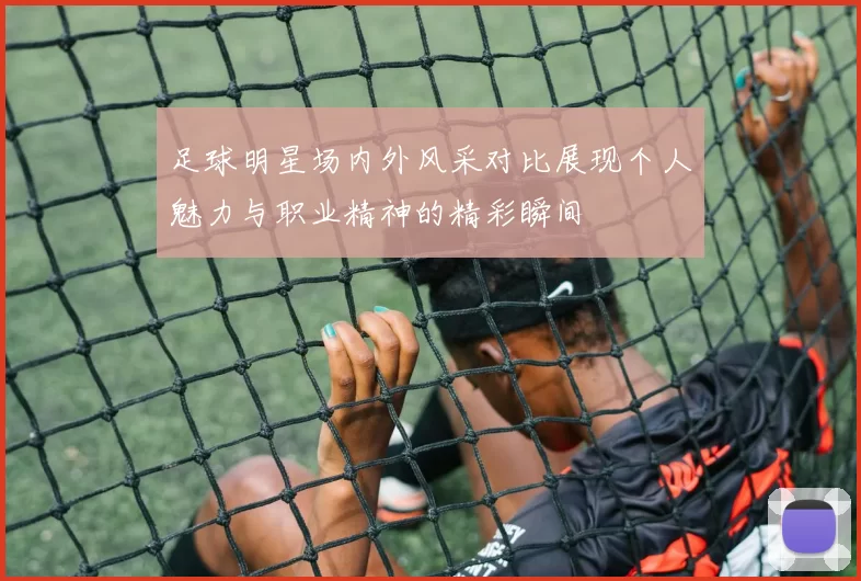 足球明星场内外风采对比展现个人魅力与职业精神的精彩瞬间
