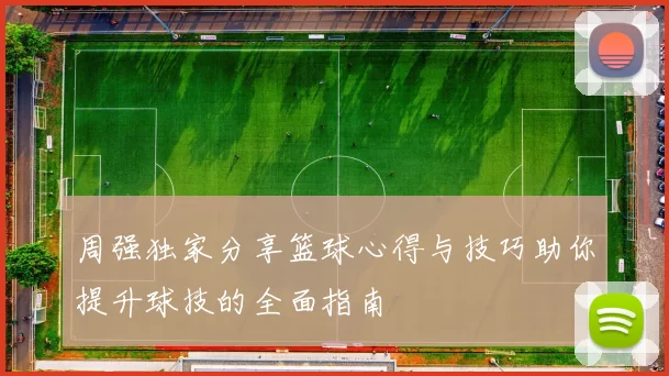 周强独家分享篮球心得与技巧助你提升球技的全面指南