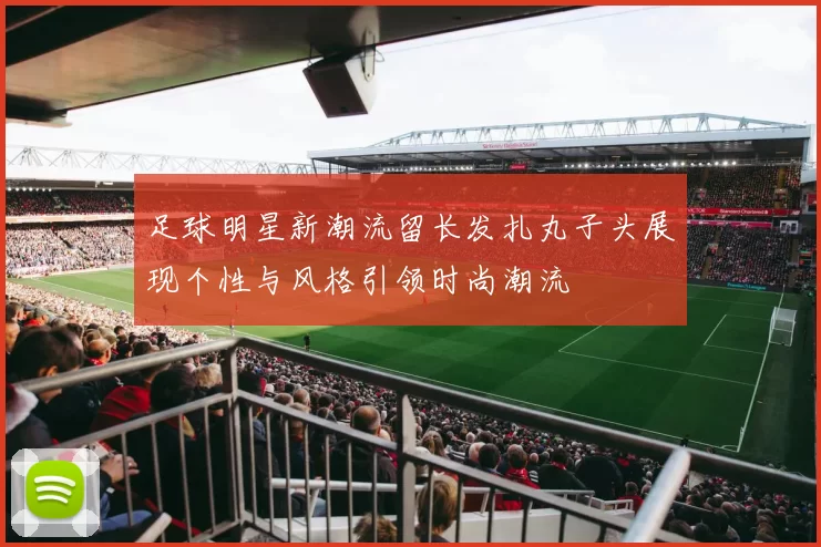 足球明星新潮流留长发扎丸子头展现个性与风格引领时尚潮流