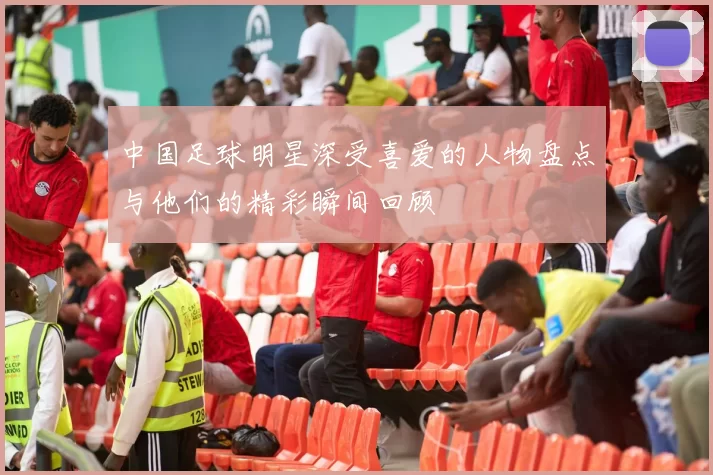 中国足球明星深受喜爱的人物盘点与他们的精彩瞬间回顾