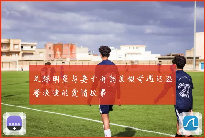 足球明星与妻子海岛度假奇遇记温馨浪漫的爱情故事
