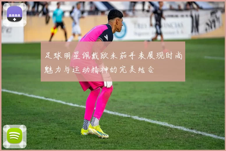 足球明星佩戴欧米茄手表展现时尚魅力与运动精神的完美结合