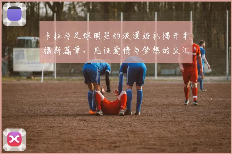 卡拉与足球明星的浪漫婚礼揭开幸福新篇章，见证爱情与梦想的交汇