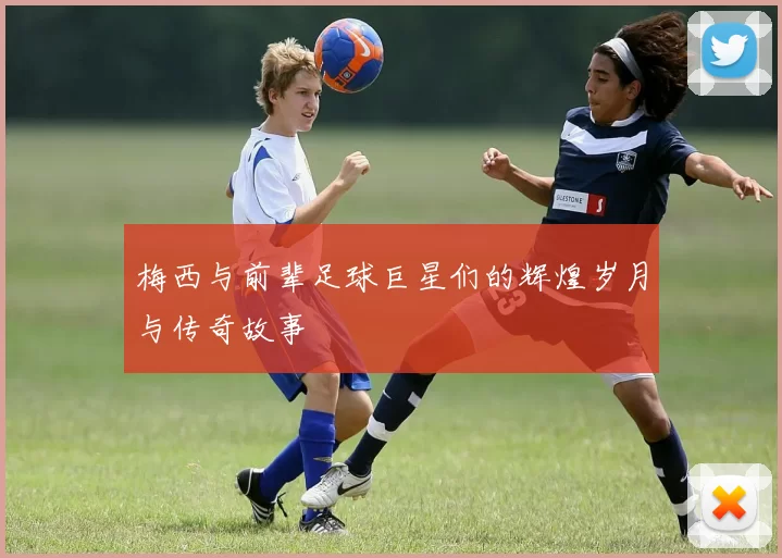 梅西与前辈足球巨星们的辉煌岁月与传奇故事