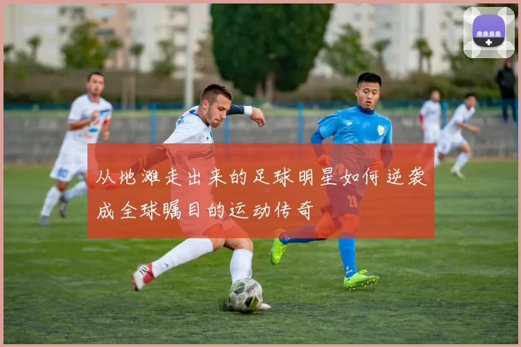 从地滩走出来的足球明星如何逆袭成全球瞩目的运动传奇