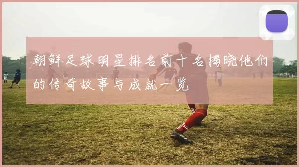 朝鲜足球明星排名前十名揭晓他们的传奇故事与成就一览