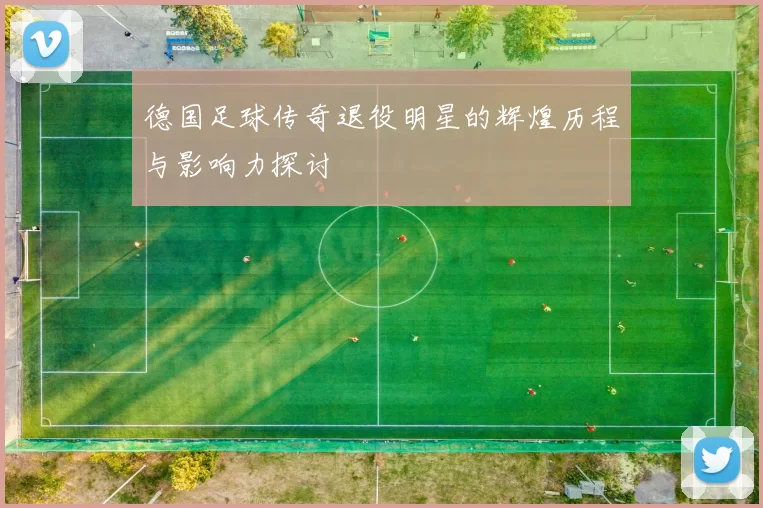 德国足球传奇退役明星的辉煌历程与影响力探讨