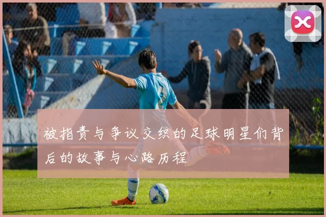 被指责与争议交织的足球明星们背后的故事与心路历程