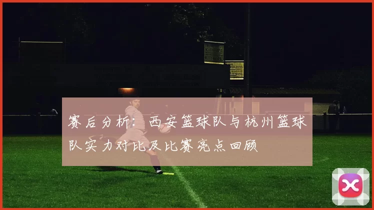赛后分析：西安篮球队与杭州篮球队实力对比及比赛亮点回顾