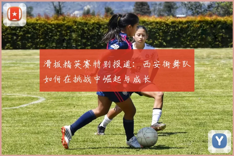 滑板精英赛特别报道：西安街舞队如何在挑战中崛起与成长