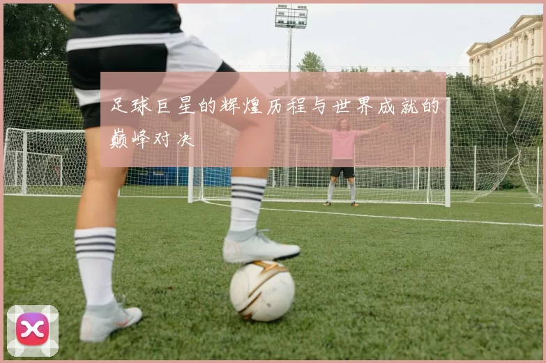 足球巨星的辉煌历程与世界成就的巅峰对决