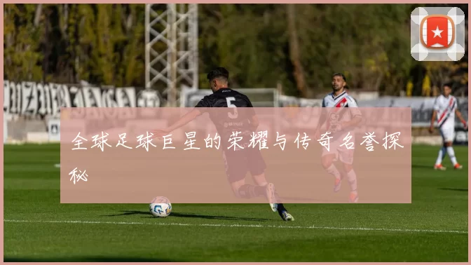 全球足球巨星的荣耀与传奇名誉探秘